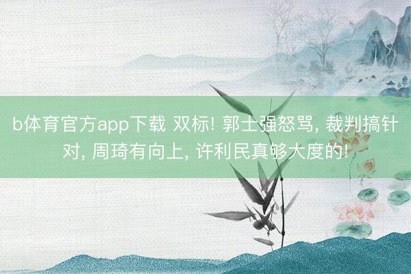 b体育官方app下载 双标! 郭士强怒骂, 裁判搞针对, 周琦有向上, 许利民真够大度的!