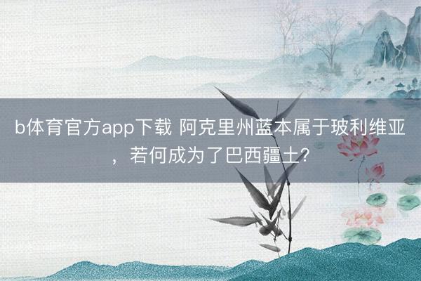 b体育官方app下载 阿克里州蓝本属于玻利维亚,若何成为了巴西疆土?