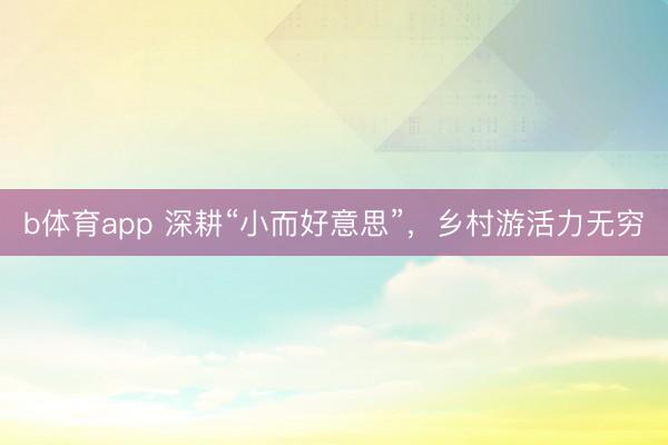 b体育app 深耕“小而好意思”，乡村游活力无穷