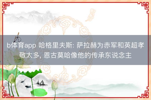 b体育app 哈格里夫斯: 萨拉赫为赤军和英超孝敬太多, 恩古莫哈像他的传承东说念主