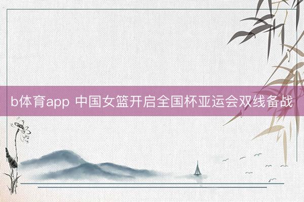 b体育app 中国女篮开启全国杯亚运会双线备战
