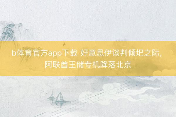 b体育官方app下载 好意思伊谈判倾圯之际, 阿联酋王储专机降落北京