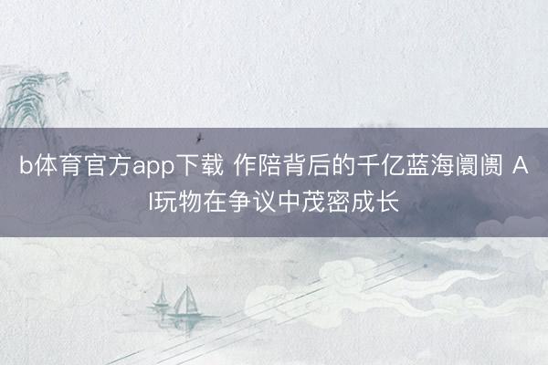 b体育官方app下载 作陪背后的千亿蓝海阛阓 AI玩物在争议中茂密成长