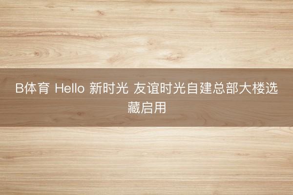 B体育 Hello 新时光 友谊时光自建总部大楼选藏启用