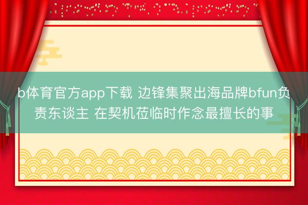 b体育官方app下载 边锋集聚出海品牌bfun负责东谈主 在契机莅临时作念最擅长的事