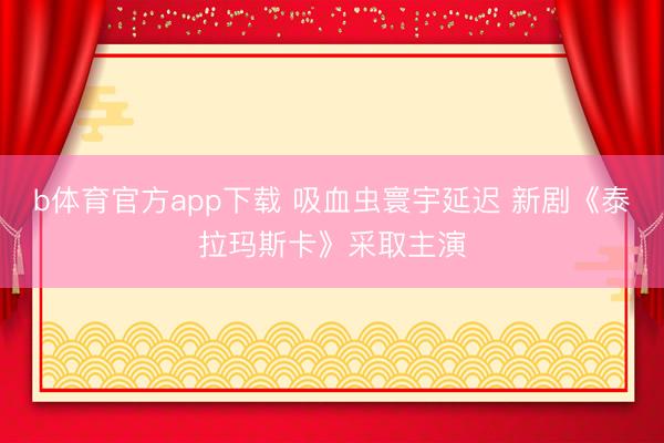 b体育官方app下载 吸血虫寰宇延迟 新剧《泰拉玛斯卡》采取主演