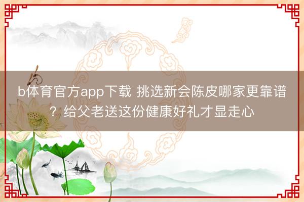 b体育官方app下载 挑选新会陈皮哪家更靠谱？给父老送这份健康好礼才显走心
