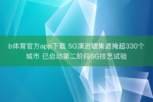 b体育官方app下载 5G演进辘集遮掩超330个城市 已启动第二阶段6G技艺试验
