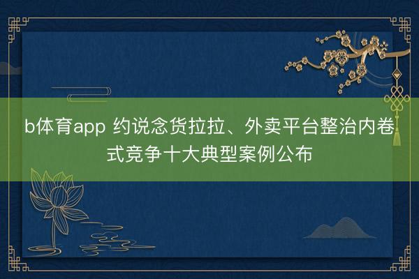 b体育app 约说念货拉拉、外卖平台整治内卷式竞争十大典型案例公布