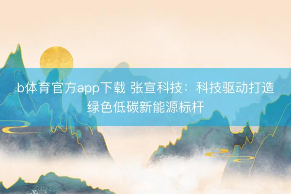 b体育官方app下载 张宣科技：科技驱动打造绿色低碳新能源标杆