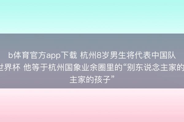 b体育官方app下载 杭州8岁男生将代表中国队出征世界杯 他等于杭州国象业余圈里的“别东说念主家的孩子”