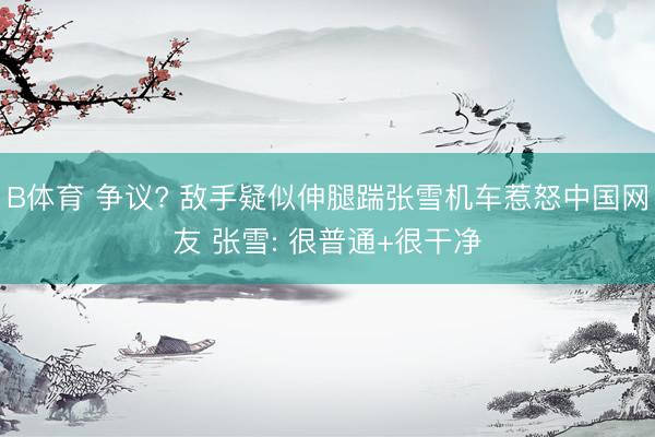 B体育 争议? 敌手疑似伸腿踹张雪机车惹怒中国网友 张雪: 很普通+很干净