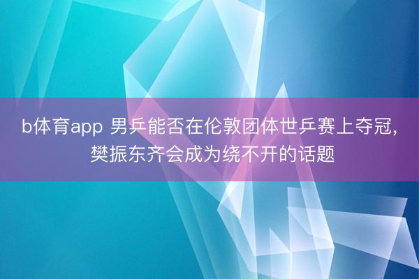 b体育app 男乒能否在伦敦团体世乒赛上夺冠， 樊振东齐会成为绕不开的话题