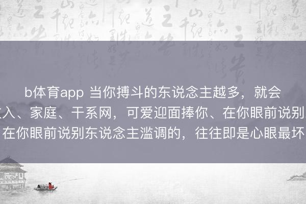 b体育app 当你搏斗的东说念主越多，就会发现：越爱探问你的收入、家庭、干系网，可爱迎面捧你、在你眼前说别东说念主滥调的，往往即是心眼最坏的东说念主