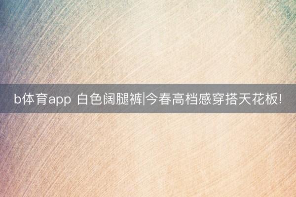 b体育app 白色阔腿裤|今春高档感穿搭天花板!