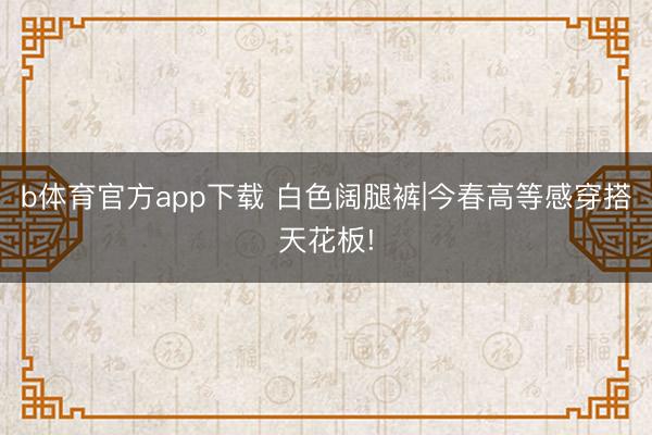 b体育官方app下载 白色阔腿裤|今春高等感穿搭天花板!