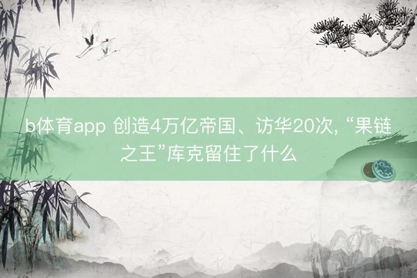 b体育app 创造4万亿帝国、访华20次， “果链之王”库克留住了什么