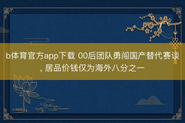 b体育官方app下载 00后团队勇闯国产替代赛谈， 居品价钱仅为海外八分之一