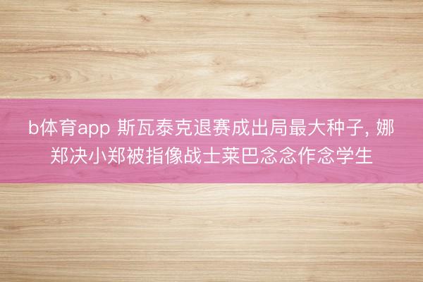 b体育app 斯瓦泰克退赛成出局最大种子， 娜郑决小郑被指像战士莱巴念念作念学生