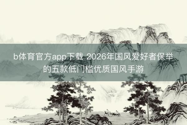 b体育官方app下载 2026年国风爱好者保举的五款低门槛优质国风手游