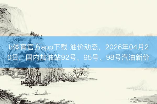 b体育官方app下载 油价动态，2026年04月20日，国内加油站92号、95号、98号汽油新价