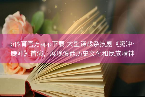 b体育官方app下载 大型谍战杂技剧《腾冲·腾冲》首演，展现滇西历史文化和民族精神
