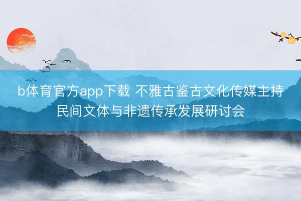 b体育官方app下载 不雅古鉴古文化传媒主持民间文体与非遗传承发展研讨会