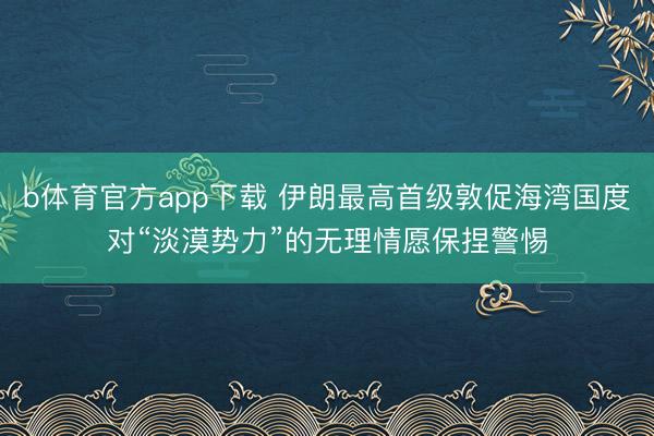 b体育官方app下载 伊朗最高首级敦促海湾国度对“淡漠势力”的无理情愿保捏警惕