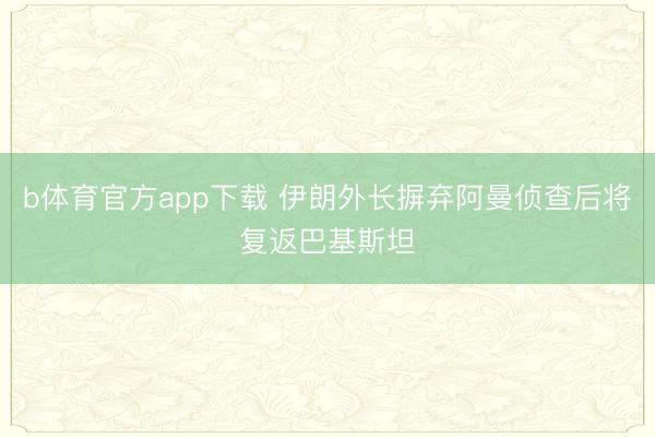 b体育官方app下载 伊朗外长摒弃阿曼侦查后将复返巴基斯坦