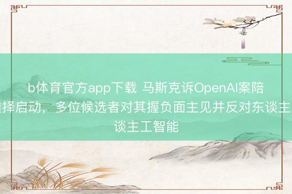 b体育官方app下载 马斯克诉OpenAI案陪审团遴择启动，多位候选者对其握负面主见并反对东谈主工智能