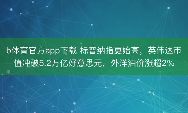 b体育官方app下载 标普纳指更始高，英伟达市值冲破5.2万亿好意思元，外洋油价涨超2%