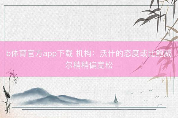 b体育官方app下载 机构：沃什的态度或比鲍威尔稍稍偏宽松