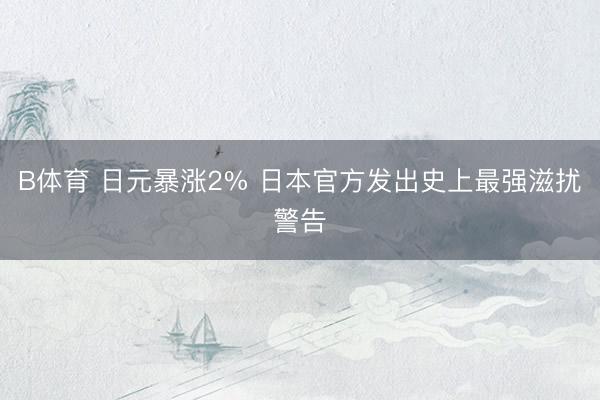 B体育 日元暴涨2% 日本官方发出史上最强滋扰警告
