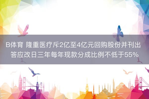 B体育 隆重医疗斥2亿至4亿元回购股份并刊出 答应改日三年每年现款分成比例不低于55%