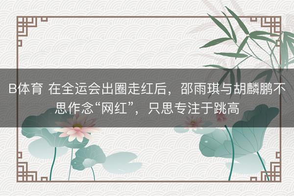B体育 在全运会出圈走红后，邵雨琪与胡麟鹏不思作念“网红”，只思专注于跳高