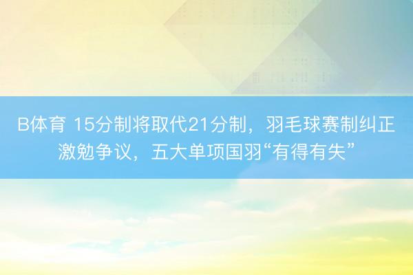 B体育 15分制将取代21分制，羽毛球赛制纠正激勉争议，五大单项国羽“有得有失”