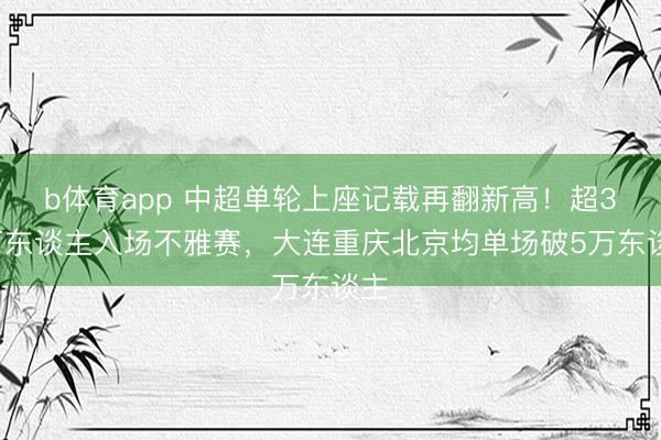 b体育app 中超单轮上座记载再翻新高！超30万东谈主入场不雅赛，大连重庆北京均单场破5万东谈主