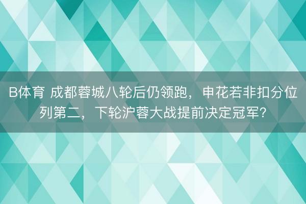 B体育 成都蓉城八轮后仍领跑，申花若非扣分位列第二，下轮沪蓉大战提前决定冠军？