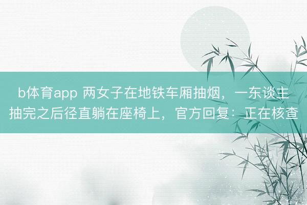 b体育app 两女子在地铁车厢抽烟，一东谈主抽完之后径直躺在座椅上，官方回复：正在核查