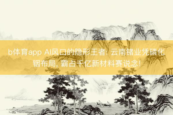 b体育app AI风口的隐形王者: 云南锗业凭磷化铟布局, 霸占千亿新材料赛说念!